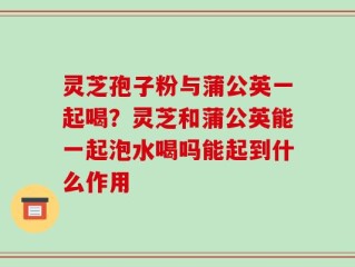 灵芝孢子粉与蒲公英一起喝？灵芝和蒲公英能一起泡水喝吗能起到什么作用