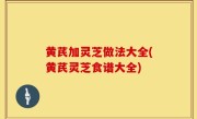 黄芪加灵芝做法大全(黄芪灵芝食谱大全)