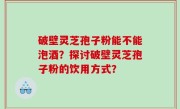 破壁灵芝孢子粉能不能泡酒？探讨破壁灵芝孢子粉的饮用方式？