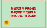 有机灵芝孢子粉30倍浓缩(有机灵芝孢子粉浓缩30倍，提高功效)