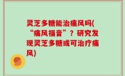 灵芝多糖能治痛风吗(“痛风福音”？研究发现灵芝多糖或可治疗痛风)
