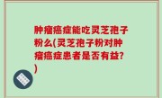 肿瘤癌症能吃灵芝孢子粉么(灵芝孢子粉对肿瘤癌症患者是否有益？)