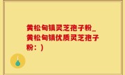 黄松甸镇灵芝孢子粉_黄松甸镇优质灵芝孢子粉：)