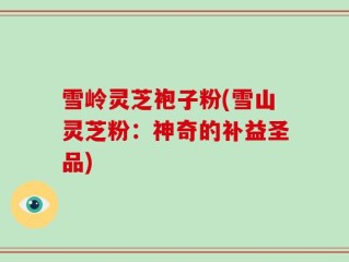 雪岭灵芝袍子粉(雪山灵芝粉：神奇的补益圣品)