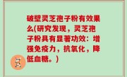破壁灵芝孢子粉有效果么(研究发现，灵芝孢子粉具有显著功效：增强免疫力，抗氧化，降低血糖。)