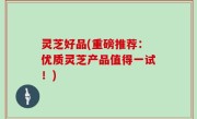 灵芝好品(重磅推荐：优质灵芝产品值得一试！)