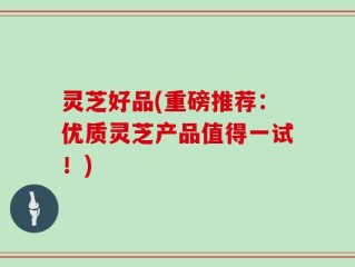灵芝好品(重磅推荐：优质灵芝产品值得一试！)