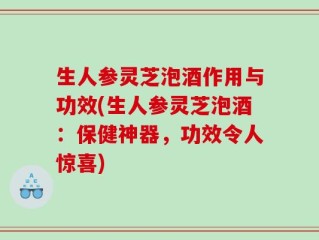 生人参灵芝泡酒作用与功效(生人参灵芝泡酒：保健神器，功效令人惊喜)