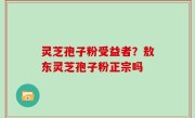 灵芝孢子粉受益者？敖东灵芝孢子粉正宗吗