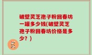 破壁灵芝孢子粉回春坊一罐多少钱(破壁灵芝孢子粉回春坊价格是多少？)