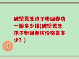 破壁灵芝孢子粉回春坊一罐多少钱(破壁灵芝孢子粉回春坊价格是多少？)