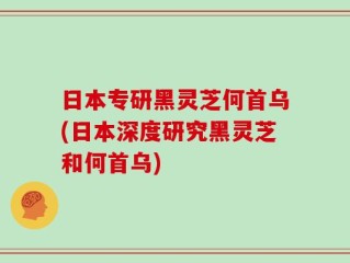日本专研黑灵芝何首乌(日本深度研究黑灵芝和何首乌)