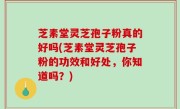 芝素堂灵芝孢子粉真的好吗(芝素堂灵芝孢子粉的功效和好处，你知道吗？)