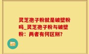 灵芝孢子粉就是破壁粉吗_灵芝孢子粉与破壁粉：两者有何区别？