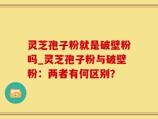 灵芝孢子粉就是破壁粉吗_灵芝孢子粉与破壁粉：两者有何区别？