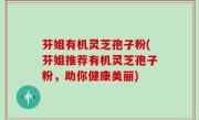 芬姐有机灵芝孢子粉(芬姐推荐有机灵芝孢子粉，助你健康美丽)