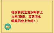 橙皮和灵芝泡水喝会上火吗(橙皮、灵芝泡水喝真的会上火吗？)