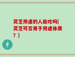 灵芝阴虚的人能吃吗(灵芝可否用于阴虚体质？)