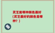 灵芝属哪种颜色最好 (灵芝最好的颜色是哪种？)