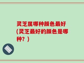 灵芝属哪种颜色最好 (灵芝最好的颜色是哪种？)