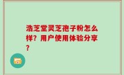 浩芝堂灵芝孢子粉怎么样？用户使用体验分享？