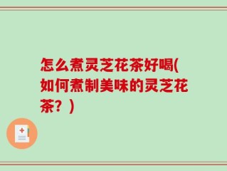 怎么煮灵芝花茶好喝(如何煮制美味的灵芝花茶？)