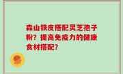 森山铁皮搭配灵芝孢子粉？提高免疫力的健康食材搭配？