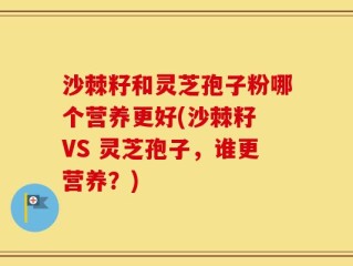 沙棘籽和灵芝孢子粉哪个营养更好(沙棘籽 VS 灵芝孢子，谁更营养？)