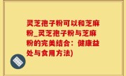 灵芝孢子粉可以和芝麻粉_灵芝孢子粉与芝麻粉的完美结合：健康益处与食用方法)