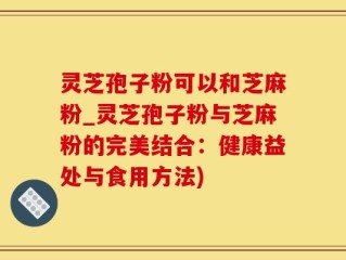 灵芝孢子粉可以和芝麻粉_灵芝孢子粉与芝麻粉的完美结合：健康益处与食用方法)