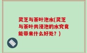 灵芝与茶叶泡水(灵芝与茶叶共浸泡的水究竟能带来什么好处？)