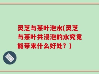 灵芝与茶叶泡水(灵芝与茶叶共浸泡的水究竟能带来什么好处？)