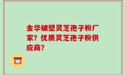 金华破壁灵芝孢子粉厂家？优质灵芝孢子粉供应商？