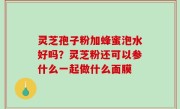 灵芝孢子粉加蜂蜜泡水好吗？灵芝粉还可以参什么一起做什么面膜