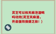 灵芝可以和天麻泡酒喝吗功效(灵芝天麻酒，开启强效保健之旅！)