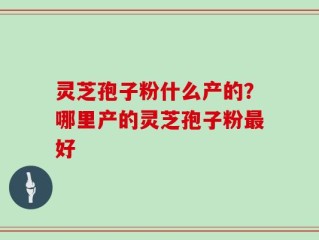 灵芝孢子粉什么产的？哪里产的灵芝孢子粉最好