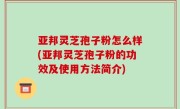 亚邦灵芝孢子粉怎么样(亚邦灵芝孢子粉的功效及使用方法简介)