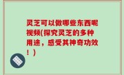 灵芝可以做哪些东西呢视频(探究灵芝的多种用途，感受其神奇功效！)