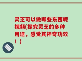 灵芝可以做哪些东西呢视频(探究灵芝的多种用途，感受其神奇功效！)