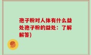 孢子粉对人体有什么益处孢子粉的益处：了解解答)