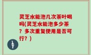 灵芝水能泡几次茶叶喝吗(灵芝水能泡多少茶？多次重复使用是否可行？)