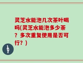 灵芝水能泡几次茶叶喝吗(灵芝水能泡多少茶？多次重复使用是否可行？)