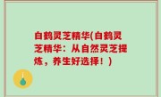 白鹤灵芝精华(白鹤灵芝精华：从自然灵芝提炼，养生好选择！)
