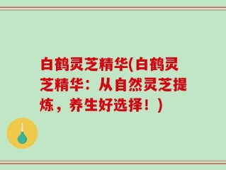 白鹤灵芝精华(白鹤灵芝精华：从自然灵芝提炼，养生好选择！)