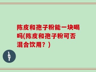 陈皮和孢子粉能一块喝吗(陈皮和孢子粉可否混合饮用？)