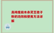 高纯度段木赤灵芝孢子粉的功效和使用方法详解