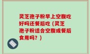 灵芝孢子粉早上空腹吃好吗还餐后吃 (灵芝孢子粉适合空腹或餐后食用吗？)