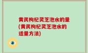 黄芪枸杞灵芝泡水的量(黄芪枸杞灵芝泡水的适量方法)