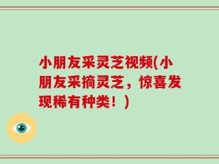 小朋友采灵芝视频(小朋友采摘灵芝，惊喜发现稀有种类！)