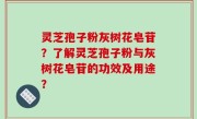 灵芝孢子粉灰树花皂苷？了解灵芝孢子粉与灰树花皂苷的功效及用途？